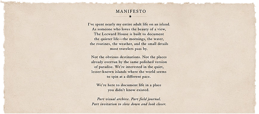 Manifesto. I've spent nearly my entire adult life on an island. The Leeward House is built to document the quieter life: the mornings, the water, the routines, the weather, and the small details most travelers pass by. Part visual archive, part field journal, part invitation to slow down and look closer.